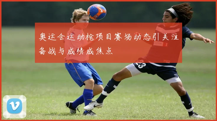 奥运会运动枪项目赛场动态引关注备战与成绩成焦点