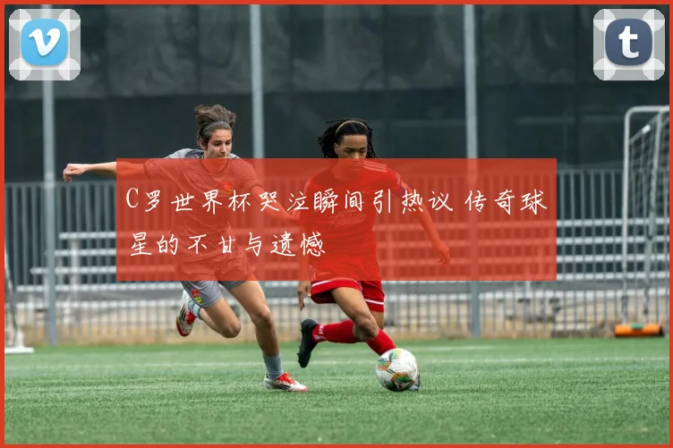 C罗世界杯哭泣瞬间引热议 传奇球星的不甘与遗憾
