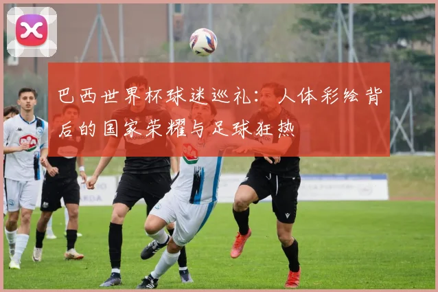巴西世界杯球迷巡礼：人体彩绘背后的国家荣耀与足球狂热
