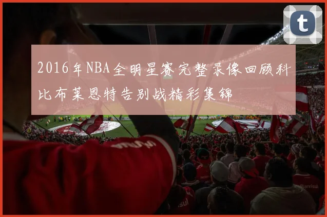 2016年NBA全明星赛完整录像回顾科比布莱恩特告别战精彩集锦