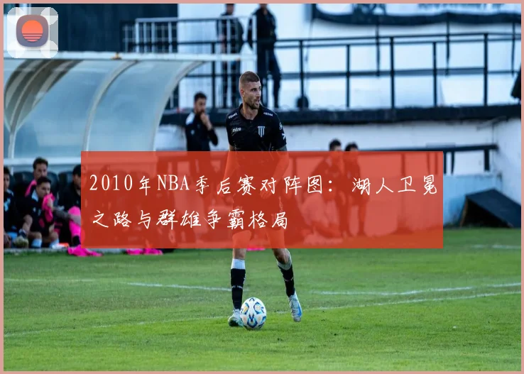 2010年NBA季后赛对阵图：湖人卫冕之路与群雄争霸格局
