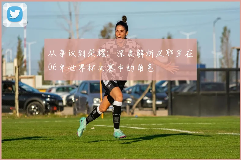 从争议到荣耀：深度解析皮耶罗在06年世界杯决赛中的角色